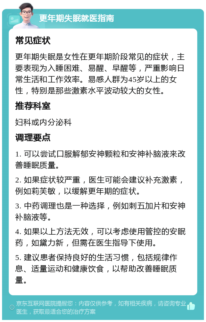 更年期失眠就医指南 常见症状 更年期失眠是女性在更年期阶段常见的症状，主要表现为入睡困难、易醒、早醒等，严重影响日常生活和工作效率。易感人群为45岁以上的女性，特别是那些激素水平波动较大的女性。 推荐科室 妇科或内分泌科 调理要点 1. 可以尝试口服解郁安神颗粒和安神补脑液来改善睡眠质量。 2. 如果症状较严重，医生可能会建议补充激素，例如莉芙敏，以缓解更年期的症状。 3. 中药调理也是一种选择，例如刺五加片和安神补脑液等。 4. 如果以上方法无效，可以考虑使用管控的安眠药，如黛力新，但需在医生指导下使用。 5. 建议患者保持良好的生活习惯，包括规律作息、适量运动和健康饮食，以帮助改善睡眠质量。