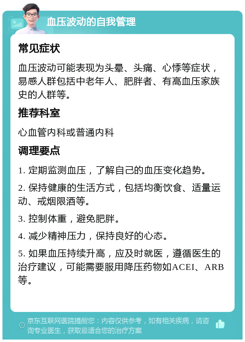 血压波动的自我管理 常见症状 血压波动可能表现为头晕、头痛、心悸等症状，易感人群包括中老年人、肥胖者、有高血压家族史的人群等。 推荐科室 心血管内科或普通内科 调理要点 1. 定期监测血压，了解自己的血压变化趋势。 2. 保持健康的生活方式，包括均衡饮食、适量运动、戒烟限酒等。 3. 控制体重，避免肥胖。 4. 减少精神压力，保持良好的心态。 5. 如果血压持续升高，应及时就医，遵循医生的治疗建议，可能需要服用降压药物如ACEI、ARB等。