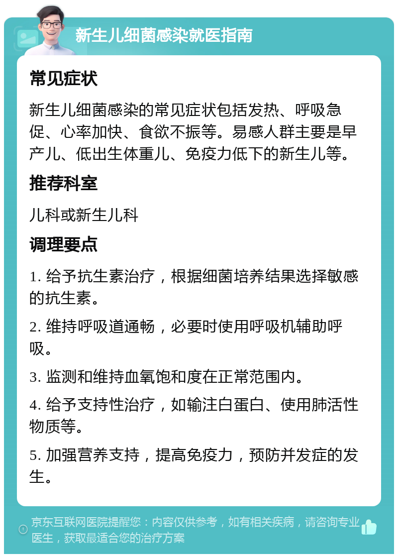 新生儿细菌感染就医指南 常见症状 新生儿细菌感染的常见症状包括发热、呼吸急促、心率加快、食欲不振等。易感人群主要是早产儿、低出生体重儿、免疫力低下的新生儿等。 推荐科室 儿科或新生儿科 调理要点 1. 给予抗生素治疗，根据细菌培养结果选择敏感的抗生素。 2. 维持呼吸道通畅，必要时使用呼吸机辅助呼吸。 3. 监测和维持血氧饱和度在正常范围内。 4. 给予支持性治疗，如输注白蛋白、使用肺活性物质等。 5. 加强营养支持，提高免疫力，预防并发症的发生。