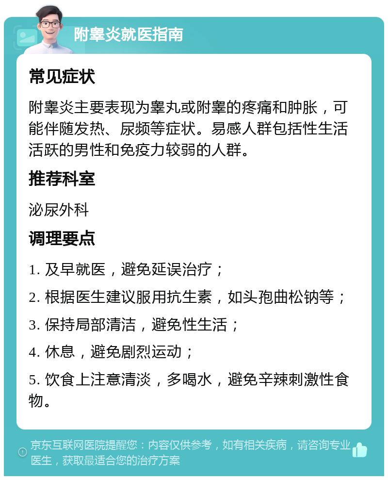 附睾炎就医指南 常见症状 附睾炎主要表现为睾丸或附睾的疼痛和肿胀，可能伴随发热、尿频等症状。易感人群包括性生活活跃的男性和免疫力较弱的人群。 推荐科室 泌尿外科 调理要点 1. 及早就医，避免延误治疗； 2. 根据医生建议服用抗生素，如头孢曲松钠等； 3. 保持局部清洁，避免性生活； 4. 休息，避免剧烈运动； 5. 饮食上注意清淡，多喝水，避免辛辣刺激性食物。