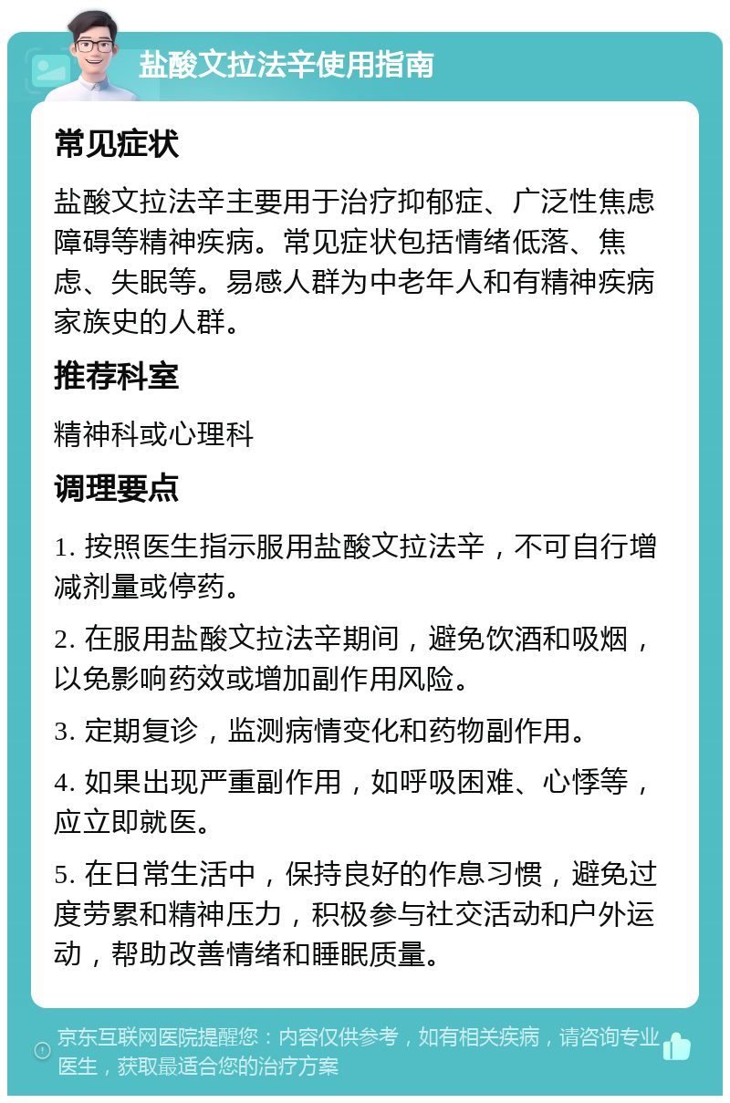 盐酸文拉法辛使用指南 常见症状 盐酸文拉法辛主要用于治疗抑郁症、广泛性焦虑障碍等精神疾病。常见症状包括情绪低落、焦虑、失眠等。易感人群为中老年人和有精神疾病家族史的人群。 推荐科室 精神科或心理科 调理要点 1. 按照医生指示服用盐酸文拉法辛，不可自行增减剂量或停药。 2. 在服用盐酸文拉法辛期间，避免饮酒和吸烟，以免影响药效或增加副作用风险。 3. 定期复诊，监测病情变化和药物副作用。 4. 如果出现严重副作用，如呼吸困难、心悸等，应立即就医。 5. 在日常生活中，保持良好的作息习惯，避免过度劳累和精神压力，积极参与社交活动和户外运动，帮助改善情绪和睡眠质量。