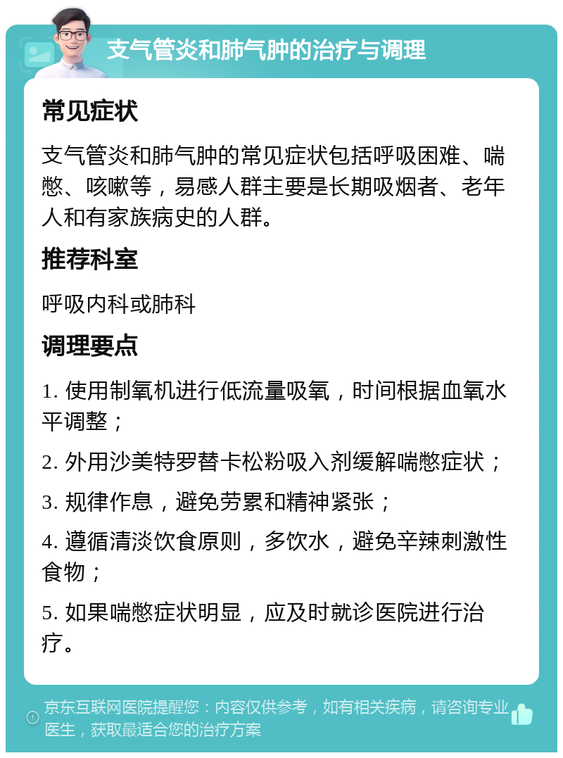 支气管炎和肺气肿的治疗与调理 常见症状 支气管炎和肺气肿的常见症状包括呼吸困难、喘憋、咳嗽等，易感人群主要是长期吸烟者、老年人和有家族病史的人群。 推荐科室 呼吸内科或肺科 调理要点 1. 使用制氧机进行低流量吸氧，时间根据血氧水平调整； 2. 外用沙美特罗替卡松粉吸入剂缓解喘憋症状； 3. 规律作息，避免劳累和精神紧张； 4. 遵循清淡饮食原则，多饮水，避免辛辣刺激性食物； 5. 如果喘憋症状明显，应及时就诊医院进行治疗。