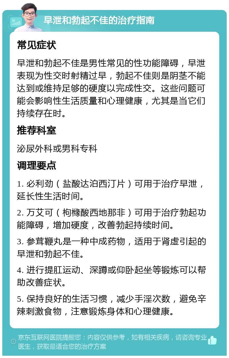 早泄和勃起不佳的治疗指南 常见症状 早泄和勃起不佳是男性常见的性功能障碍，早泄表现为性交时射精过早，勃起不佳则是阴茎不能达到或维持足够的硬度以完成性交。这些问题可能会影响性生活质量和心理健康，尤其是当它们持续存在时。 推荐科室 泌尿外科或男科专科 调理要点 1. 必利劲（盐酸达泊西汀片）可用于治疗早泄，延长性生活时间。 2. 万艾可（枸橼酸西地那非）可用于治疗勃起功能障碍，增加硬度，改善勃起持续时间。 3. 参茸鞭丸是一种中成药物，适用于肾虚引起的早泄和勃起不佳。 4. 进行提肛运动、深蹲或仰卧起坐等锻炼可以帮助改善症状。 5. 保持良好的生活习惯，减少手淫次数，避免辛辣刺激食物，注意锻炼身体和心理健康。