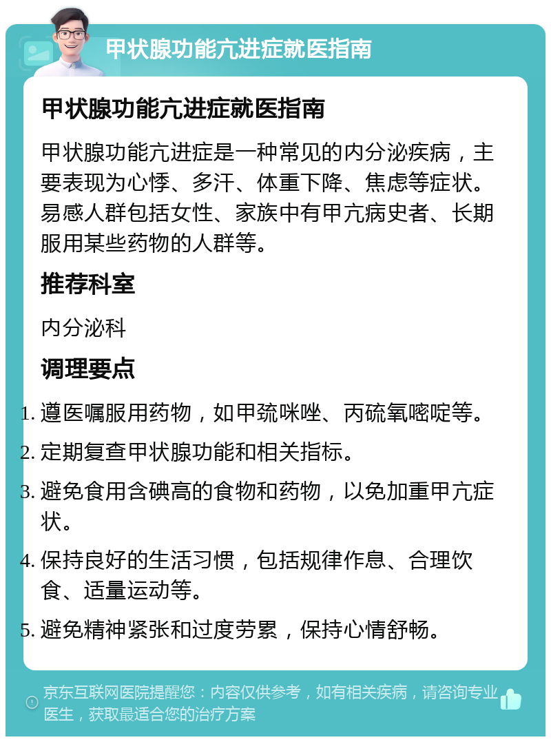 甲状腺功能亢进症就医指南 甲状腺功能亢进症就医指南 甲状腺功能亢进症是一种常见的内分泌疾病，主要表现为心悸、多汗、体重下降、焦虑等症状。易感人群包括女性、家族中有甲亢病史者、长期服用某些药物的人群等。 推荐科室 内分泌科 调理要点 遵医嘱服用药物，如甲巯咪唑、丙硫氧嘧啶等。 定期复查甲状腺功能和相关指标。 避免食用含碘高的食物和药物，以免加重甲亢症状。 保持良好的生活习惯，包括规律作息、合理饮食、适量运动等。 避免精神紧张和过度劳累，保持心情舒畅。