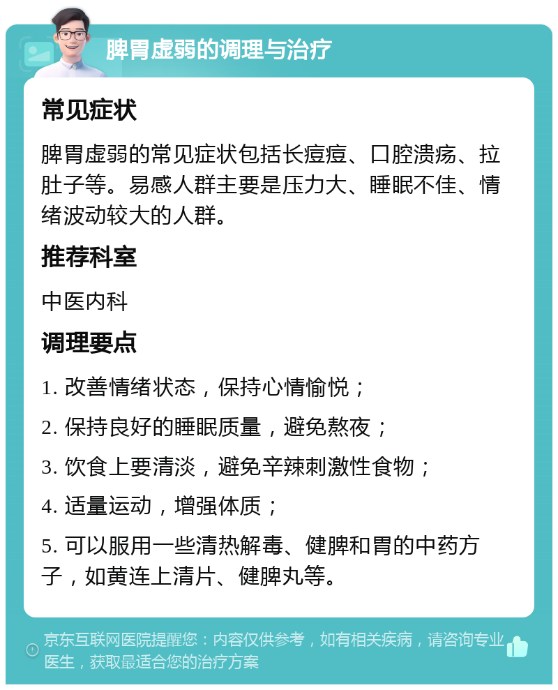 脾胃虚弱的调理与治疗 常见症状 脾胃虚弱的常见症状包括长痘痘、口腔溃疡、拉肚子等。易感人群主要是压力大、睡眠不佳、情绪波动较大的人群。 推荐科室 中医内科 调理要点 1. 改善情绪状态，保持心情愉悦； 2. 保持良好的睡眠质量，避免熬夜； 3. 饮食上要清淡，避免辛辣刺激性食物； 4. 适量运动，增强体质； 5. 可以服用一些清热解毒、健脾和胃的中药方子，如黄连上清片、健脾丸等。