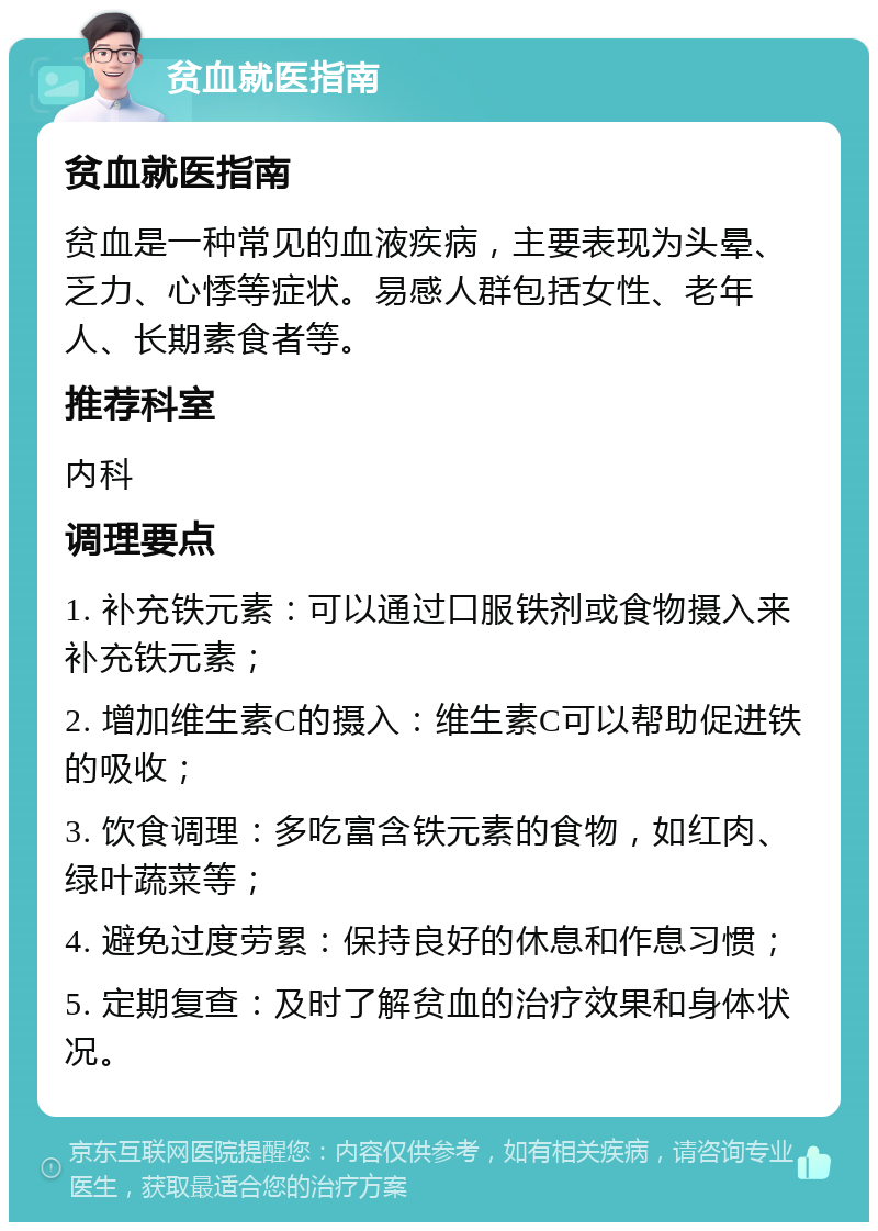 贫血就医指南 贫血就医指南 贫血是一种常见的血液疾病，主要表现为头晕、乏力、心悸等症状。易感人群包括女性、老年人、长期素食者等。 推荐科室 内科 调理要点 1. 补充铁元素：可以通过口服铁剂或食物摄入来补充铁元素； 2. 增加维生素C的摄入：维生素C可以帮助促进铁的吸收； 3. 饮食调理：多吃富含铁元素的食物，如红肉、绿叶蔬菜等； 4. 避免过度劳累：保持良好的休息和作息习惯； 5. 定期复查：及时了解贫血的治疗效果和身体状况。