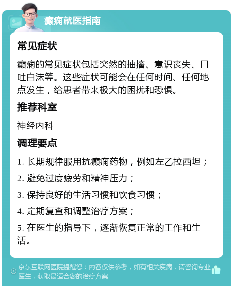 癫痫就医指南 常见症状 癫痫的常见症状包括突然的抽搐、意识丧失、口吐白沫等。这些症状可能会在任何时间、任何地点发生，给患者带来极大的困扰和恐惧。 推荐科室 神经内科 调理要点 1. 长期规律服用抗癫痫药物，例如左乙拉西坦； 2. 避免过度疲劳和精神压力； 3. 保持良好的生活习惯和饮食习惯； 4. 定期复查和调整治疗方案； 5. 在医生的指导下，逐渐恢复正常的工作和生活。