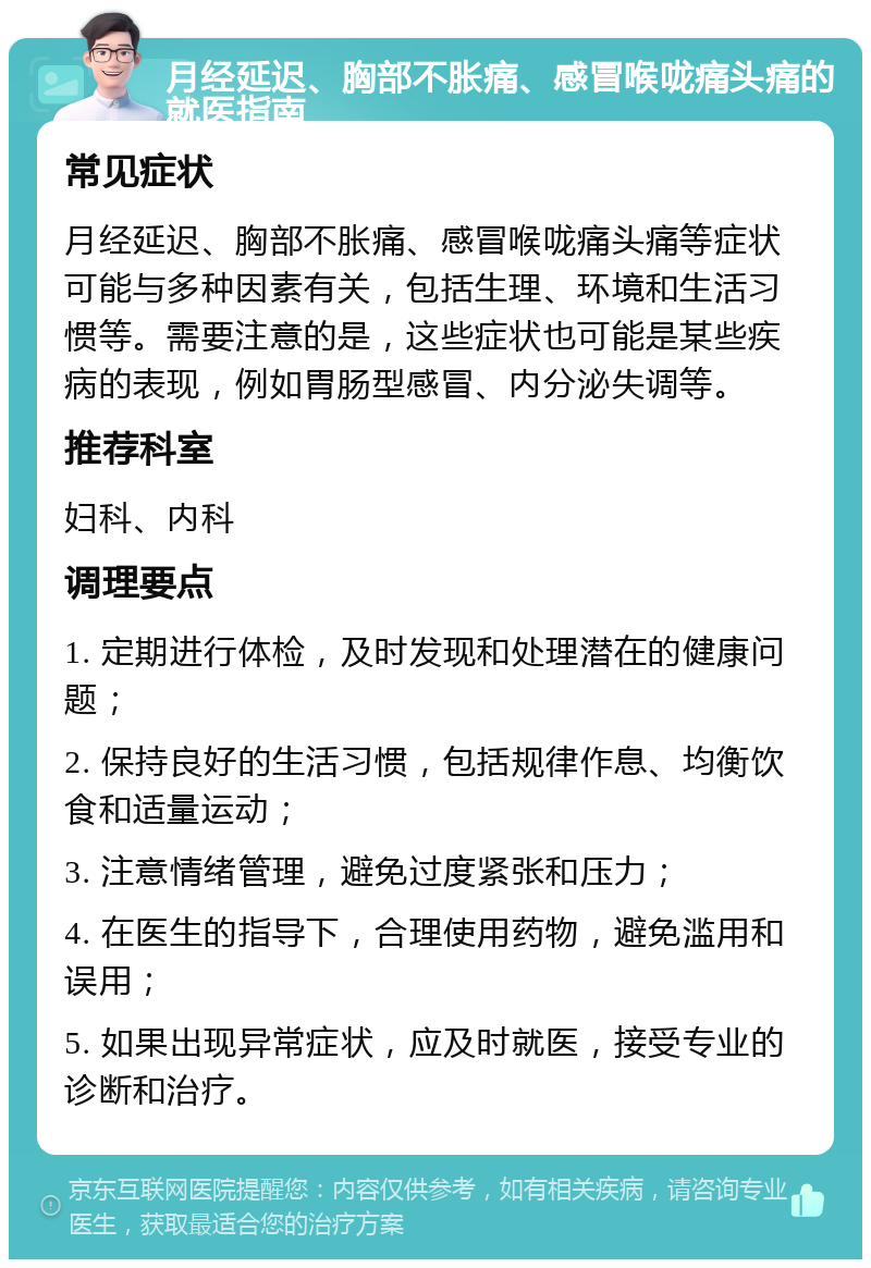 月经延迟、胸部不胀痛、感冒喉咙痛头痛的就医指南 常见症状 月经延迟、胸部不胀痛、感冒喉咙痛头痛等症状可能与多种因素有关，包括生理、环境和生活习惯等。需要注意的是，这些症状也可能是某些疾病的表现，例如胃肠型感冒、内分泌失调等。 推荐科室 妇科、内科 调理要点 1. 定期进行体检，及时发现和处理潜在的健康问题； 2. 保持良好的生活习惯，包括规律作息、均衡饮食和适量运动； 3. 注意情绪管理，避免过度紧张和压力； 4. 在医生的指导下，合理使用药物，避免滥用和误用； 5. 如果出现异常症状，应及时就医，接受专业的诊断和治疗。