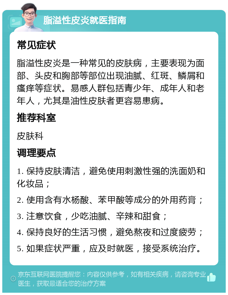 脂溢性皮炎就医指南 常见症状 脂溢性皮炎是一种常见的皮肤病，主要表现为面部、头皮和胸部等部位出现油腻、红斑、鳞屑和瘙痒等症状。易感人群包括青少年、成年人和老年人，尤其是油性皮肤者更容易患病。 推荐科室 皮肤科 调理要点 1. 保持皮肤清洁，避免使用刺激性强的洗面奶和化妆品； 2. 使用含有水杨酸、苯甲酸等成分的外用药膏； 3. 注意饮食，少吃油腻、辛辣和甜食； 4. 保持良好的生活习惯，避免熬夜和过度疲劳； 5. 如果症状严重，应及时就医，接受系统治疗。