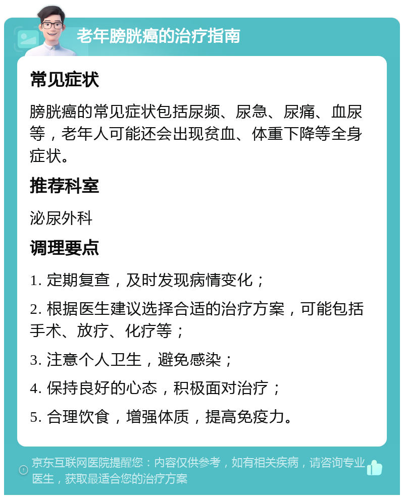 老年膀胱癌的治疗指南 常见症状 膀胱癌的常见症状包括尿频、尿急、尿痛、血尿等，老年人可能还会出现贫血、体重下降等全身症状。 推荐科室 泌尿外科 调理要点 1. 定期复查，及时发现病情变化； 2. 根据医生建议选择合适的治疗方案，可能包括手术、放疗、化疗等； 3. 注意个人卫生，避免感染； 4. 保持良好的心态，积极面对治疗； 5. 合理饮食，增强体质，提高免疫力。