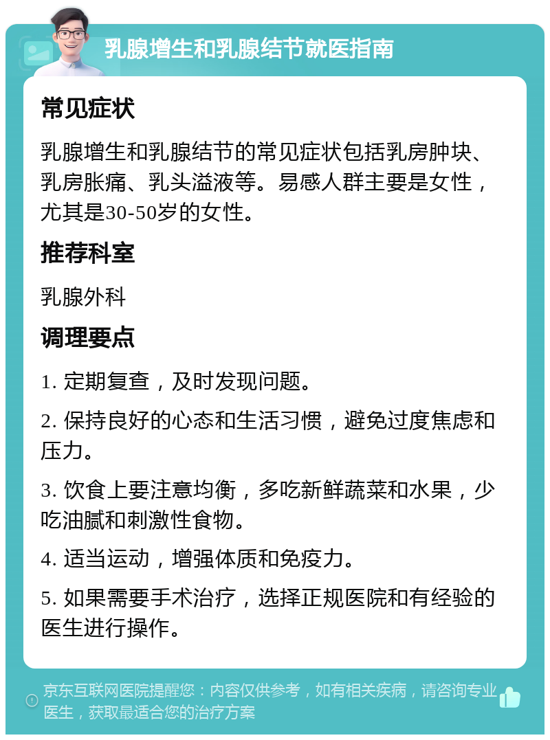 乳腺增生和乳腺结节就医指南 常见症状 乳腺增生和乳腺结节的常见症状包括乳房肿块、乳房胀痛、乳头溢液等。易感人群主要是女性，尤其是30-50岁的女性。 推荐科室 乳腺外科 调理要点 1. 定期复查，及时发现问题。 2. 保持良好的心态和生活习惯，避免过度焦虑和压力。 3. 饮食上要注意均衡，多吃新鲜蔬菜和水果，少吃油腻和刺激性食物。 4. 适当运动，增强体质和免疫力。 5. 如果需要手术治疗，选择正规医院和有经验的医生进行操作。