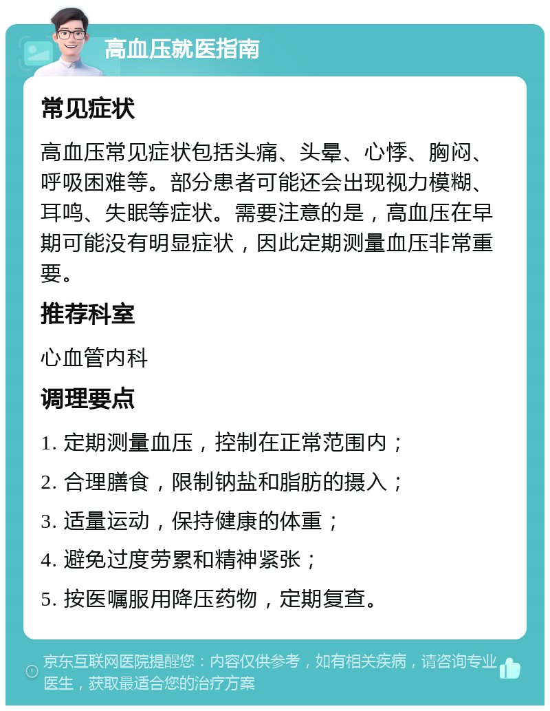 高血压就医指南 常见症状 高血压常见症状包括头痛、头晕、心悸、胸闷、呼吸困难等。部分患者可能还会出现视力模糊、耳鸣、失眠等症状。需要注意的是，高血压在早期可能没有明显症状，因此定期测量血压非常重要。 推荐科室 心血管内科 调理要点 1. 定期测量血压，控制在正常范围内； 2. 合理膳食，限制钠盐和脂肪的摄入； 3. 适量运动，保持健康的体重； 4. 避免过度劳累和精神紧张； 5. 按医嘱服用降压药物，定期复查。