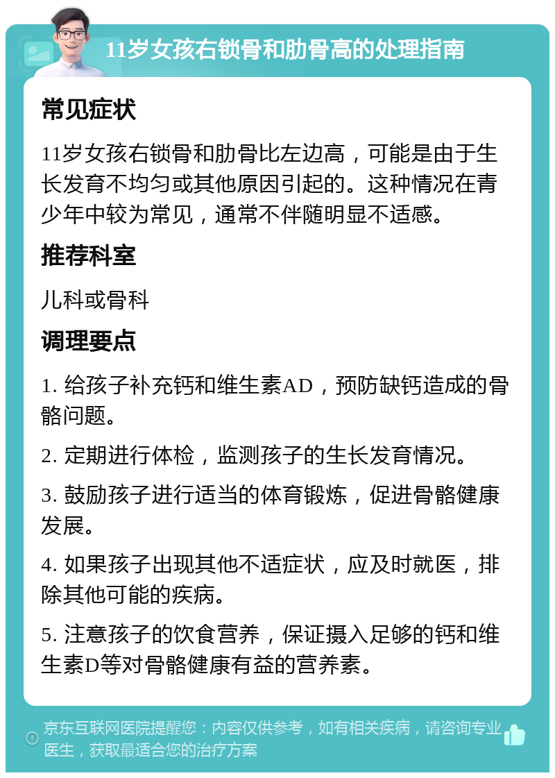 11岁女孩右锁骨和肋骨高的处理指南 常见症状 11岁女孩右锁骨和肋骨比左边高，可能是由于生长发育不均匀或其他原因引起的。这种情况在青少年中较为常见，通常不伴随明显不适感。 推荐科室 儿科或骨科 调理要点 1. 给孩子补充钙和维生素AD，预防缺钙造成的骨骼问题。 2. 定期进行体检，监测孩子的生长发育情况。 3. 鼓励孩子进行适当的体育锻炼，促进骨骼健康发展。 4. 如果孩子出现其他不适症状，应及时就医，排除其他可能的疾病。 5. 注意孩子的饮食营养，保证摄入足够的钙和维生素D等对骨骼健康有益的营养素。