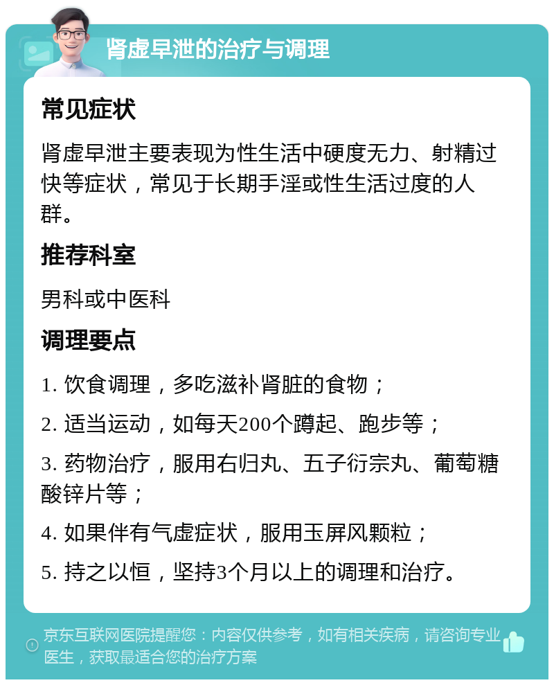 肾虚早泄的治疗与调理 常见症状 肾虚早泄主要表现为性生活中硬度无力、射精过快等症状，常见于长期手淫或性生活过度的人群。 推荐科室 男科或中医科 调理要点 1. 饮食调理，多吃滋补肾脏的食物； 2. 适当运动，如每天200个蹲起、跑步等； 3. 药物治疗，服用右归丸、五子衍宗丸、葡萄糖酸锌片等； 4. 如果伴有气虚症状，服用玉屏风颗粒； 5. 持之以恒，坚持3个月以上的调理和治疗。