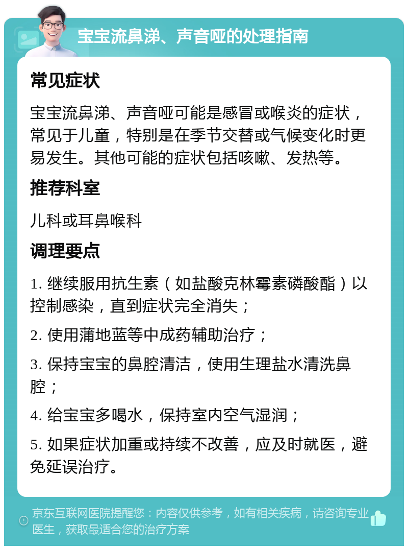 宝宝流鼻涕、声音哑的处理指南 常见症状 宝宝流鼻涕、声音哑可能是感冒或喉炎的症状，常见于儿童，特别是在季节交替或气候变化时更易发生。其他可能的症状包括咳嗽、发热等。 推荐科室 儿科或耳鼻喉科 调理要点 1. 继续服用抗生素（如盐酸克林霉素磷酸酯）以控制感染，直到症状完全消失； 2. 使用蒲地蓝等中成药辅助治疗； 3. 保持宝宝的鼻腔清洁，使用生理盐水清洗鼻腔； 4. 给宝宝多喝水，保持室内空气湿润； 5. 如果症状加重或持续不改善，应及时就医，避免延误治疗。