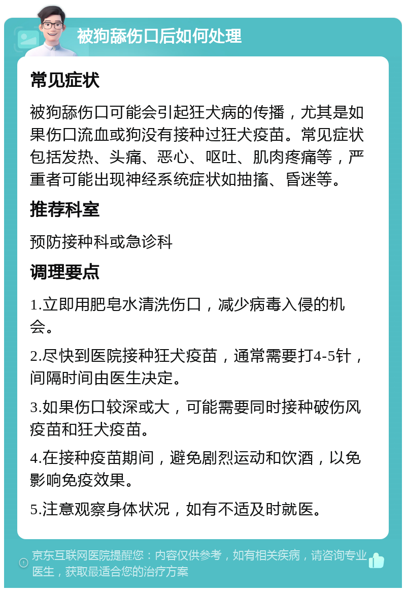 被狗舔伤口后如何处理 常见症状 被狗舔伤口可能会引起狂犬病的传播，尤其是如果伤口流血或狗没有接种过狂犬疫苗。常见症状包括发热、头痛、恶心、呕吐、肌肉疼痛等，严重者可能出现神经系统症状如抽搐、昏迷等。 推荐科室 预防接种科或急诊科 调理要点 1.立即用肥皂水清洗伤口，减少病毒入侵的机会。 2.尽快到医院接种狂犬疫苗，通常需要打4-5针，间隔时间由医生决定。 3.如果伤口较深或大，可能需要同时接种破伤风疫苗和狂犬疫苗。 4.在接种疫苗期间，避免剧烈运动和饮酒，以免影响免疫效果。 5.注意观察身体状况，如有不适及时就医。