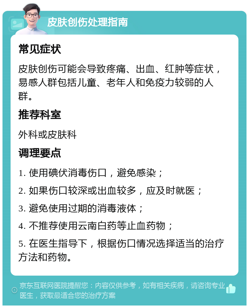 皮肤创伤处理指南 常见症状 皮肤创伤可能会导致疼痛、出血、红肿等症状，易感人群包括儿童、老年人和免疫力较弱的人群。 推荐科室 外科或皮肤科 调理要点 1. 使用碘伏消毒伤口，避免感染； 2. 如果伤口较深或出血较多，应及时就医； 3. 避免使用过期的消毒液体； 4. 不推荐使用云南白药等止血药物； 5. 在医生指导下，根据伤口情况选择适当的治疗方法和药物。