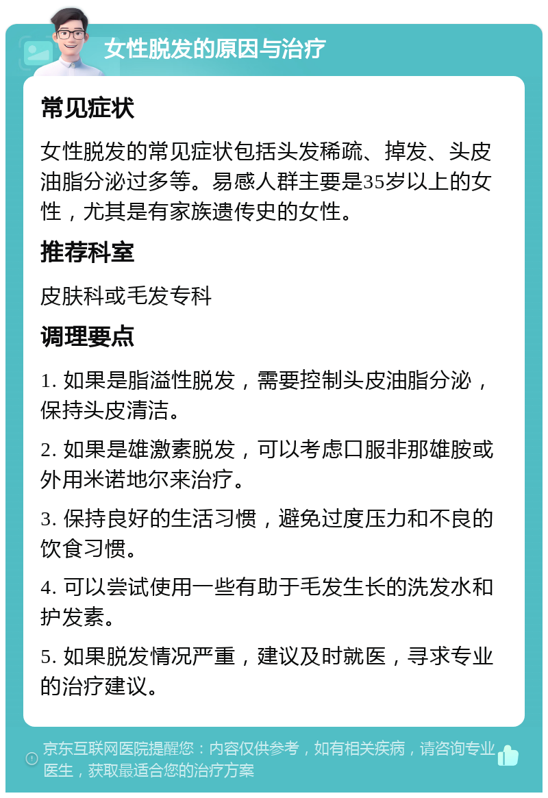 女性脱发的原因与治疗 常见症状 女性脱发的常见症状包括头发稀疏、掉发、头皮油脂分泌过多等。易感人群主要是35岁以上的女性，尤其是有家族遗传史的女性。 推荐科室 皮肤科或毛发专科 调理要点 1. 如果是脂溢性脱发，需要控制头皮油脂分泌，保持头皮清洁。 2. 如果是雄激素脱发，可以考虑口服非那雄胺或外用米诺地尔来治疗。 3. 保持良好的生活习惯，避免过度压力和不良的饮食习惯。 4. 可以尝试使用一些有助于毛发生长的洗发水和护发素。 5. 如果脱发情况严重，建议及时就医，寻求专业的治疗建议。