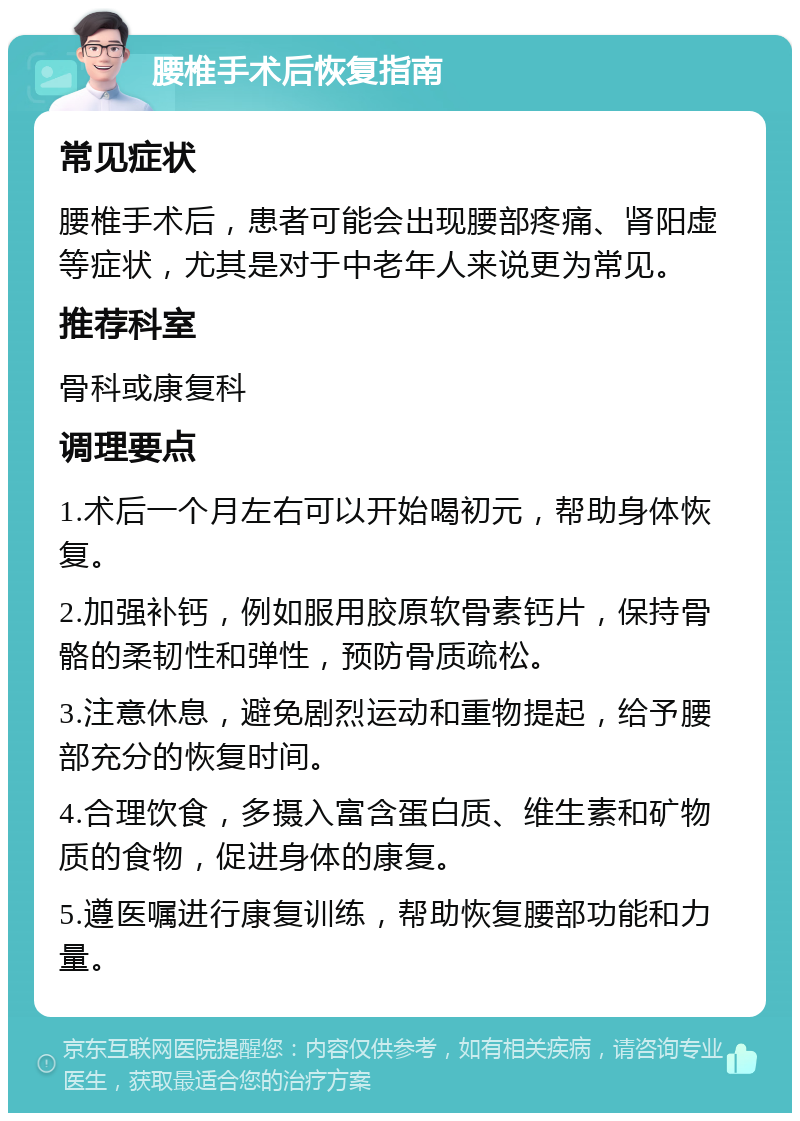 腰椎手术后恢复指南 常见症状 腰椎手术后，患者可能会出现腰部疼痛、肾阳虚等症状，尤其是对于中老年人来说更为常见。 推荐科室 骨科或康复科 调理要点 1.术后一个月左右可以开始喝初元，帮助身体恢复。 2.加强补钙，例如服用胶原软骨素钙片，保持骨骼的柔韧性和弹性，预防骨质疏松。 3.注意休息，避免剧烈运动和重物提起，给予腰部充分的恢复时间。 4.合理饮食，多摄入富含蛋白质、维生素和矿物质的食物，促进身体的康复。 5.遵医嘱进行康复训练，帮助恢复腰部功能和力量。