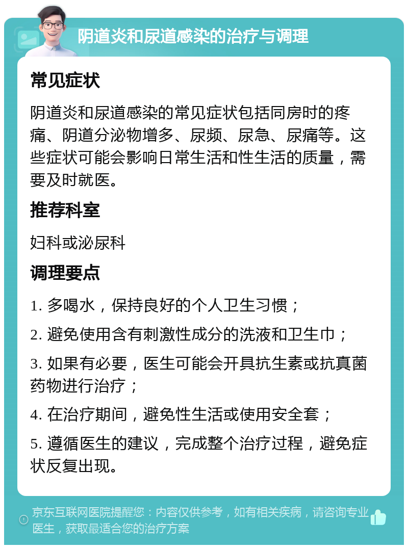 阴道炎和尿道感染的治疗与调理 常见症状 阴道炎和尿道感染的常见症状包括同房时的疼痛、阴道分泌物增多、尿频、尿急、尿痛等。这些症状可能会影响日常生活和性生活的质量，需要及时就医。 推荐科室 妇科或泌尿科 调理要点 1. 多喝水，保持良好的个人卫生习惯； 2. 避免使用含有刺激性成分的洗液和卫生巾； 3. 如果有必要，医生可能会开具抗生素或抗真菌药物进行治疗； 4. 在治疗期间，避免性生活或使用安全套； 5. 遵循医生的建议，完成整个治疗过程，避免症状反复出现。