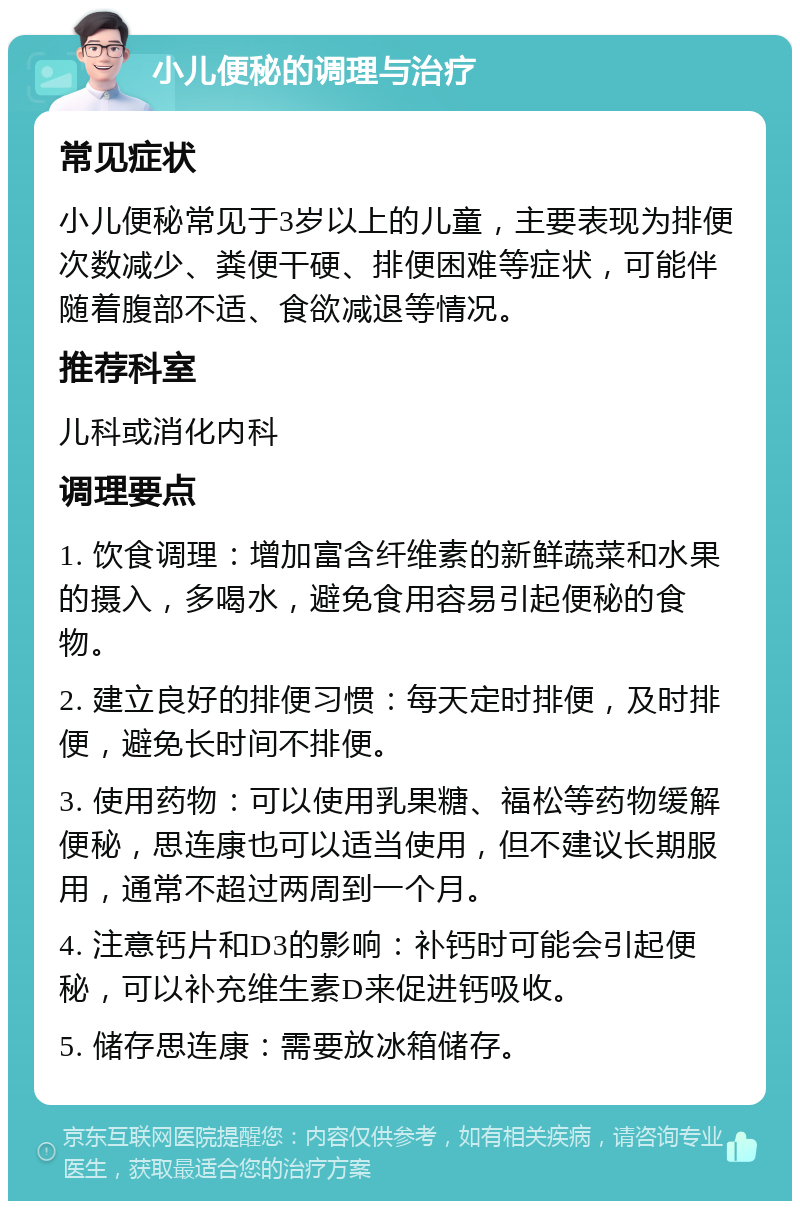 小儿便秘的调理与治疗 常见症状 小儿便秘常见于3岁以上的儿童，主要表现为排便次数减少、粪便干硬、排便困难等症状，可能伴随着腹部不适、食欲减退等情况。 推荐科室 儿科或消化内科 调理要点 1. 饮食调理：增加富含纤维素的新鲜蔬菜和水果的摄入，多喝水，避免食用容易引起便秘的食物。 2. 建立良好的排便习惯：每天定时排便，及时排便，避免长时间不排便。 3. 使用药物：可以使用乳果糖、福松等药物缓解便秘，思连康也可以适当使用，但不建议长期服用，通常不超过两周到一个月。 4. 注意钙片和D3的影响：补钙时可能会引起便秘，可以补充维生素D来促进钙吸收。 5. 储存思连康：需要放冰箱储存。