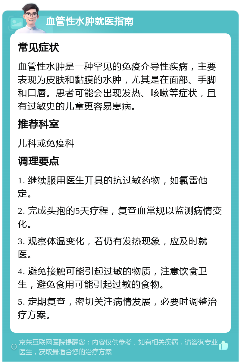 血管性水肿就医指南 常见症状 血管性水肿是一种罕见的免疫介导性疾病，主要表现为皮肤和黏膜的水肿，尤其是在面部、手脚和口唇。患者可能会出现发热、咳嗽等症状，且有过敏史的儿童更容易患病。 推荐科室 儿科或免疫科 调理要点 1. 继续服用医生开具的抗过敏药物，如氯雷他定。 2. 完成头孢的5天疗程，复查血常规以监测病情变化。 3. 观察体温变化，若仍有发热现象，应及时就医。 4. 避免接触可能引起过敏的物质，注意饮食卫生，避免食用可能引起过敏的食物。 5. 定期复查，密切关注病情发展，必要时调整治疗方案。