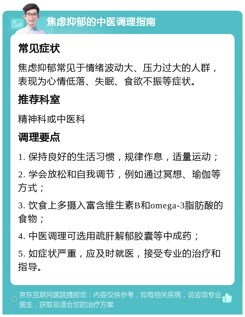 焦虑抑郁的中医调理指南 常见症状 焦虑抑郁常见于情绪波动大、压力过大的人群，表现为心情低落、失眠、食欲不振等症状。 推荐科室 精神科或中医科 调理要点 1. 保持良好的生活习惯，规律作息，适量运动； 2. 学会放松和自我调节，例如通过冥想、瑜伽等方式； 3. 饮食上多摄入富含维生素B和omega-3脂肪酸的食物； 4. 中医调理可选用疏肝解郁胶囊等中成药； 5. 如症状严重，应及时就医，接受专业的治疗和指导。