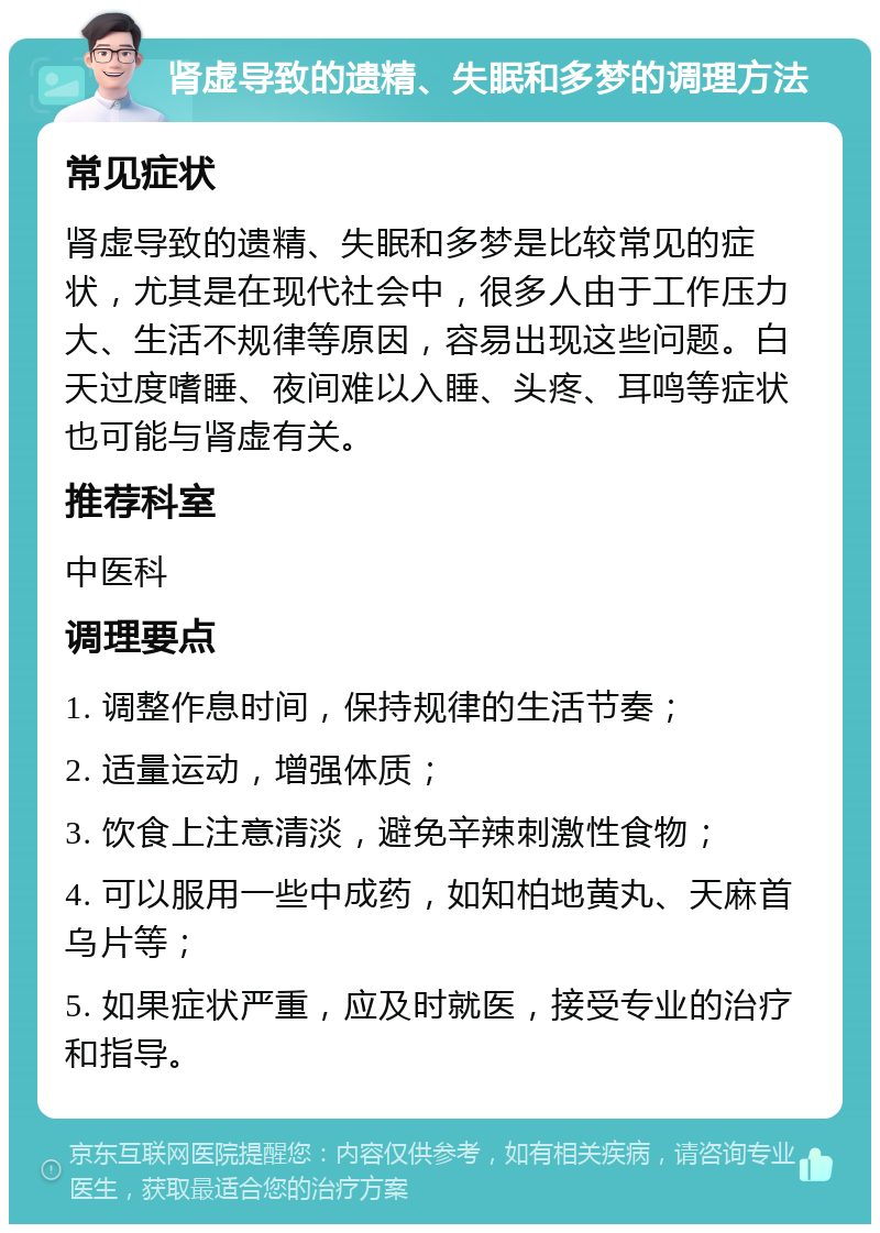 肾虚导致的遗精、失眠和多梦的调理方法 常见症状 肾虚导致的遗精、失眠和多梦是比较常见的症状，尤其是在现代社会中，很多人由于工作压力大、生活不规律等原因，容易出现这些问题。白天过度嗜睡、夜间难以入睡、头疼、耳鸣等症状也可能与肾虚有关。 推荐科室 中医科 调理要点 1. 调整作息时间，保持规律的生活节奏； 2. 适量运动，增强体质； 3. 饮食上注意清淡，避免辛辣刺激性食物； 4. 可以服用一些中成药，如知柏地黄丸、天麻首乌片等； 5. 如果症状严重，应及时就医，接受专业的治疗和指导。