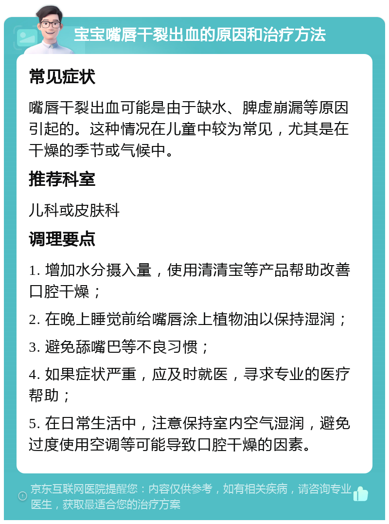 宝宝嘴唇干裂出血的原因和治疗方法 常见症状 嘴唇干裂出血可能是由于缺水、脾虚崩漏等原因引起的。这种情况在儿童中较为常见，尤其是在干燥的季节或气候中。 推荐科室 儿科或皮肤科 调理要点 1. 增加水分摄入量，使用清清宝等产品帮助改善口腔干燥； 2. 在晚上睡觉前给嘴唇涂上植物油以保持湿润； 3. 避免舔嘴巴等不良习惯； 4. 如果症状严重，应及时就医，寻求专业的医疗帮助； 5. 在日常生活中，注意保持室内空气湿润，避免过度使用空调等可能导致口腔干燥的因素。