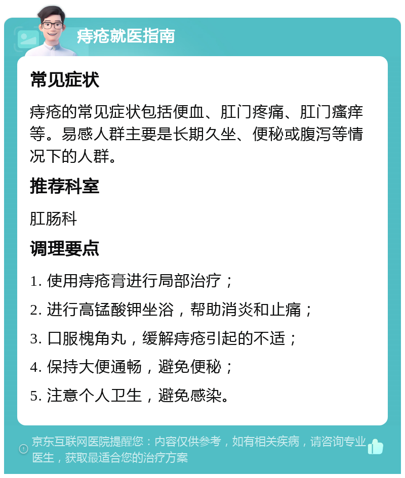 痔疮就医指南 常见症状 痔疮的常见症状包括便血、肛门疼痛、肛门瘙痒等。易感人群主要是长期久坐、便秘或腹泻等情况下的人群。 推荐科室 肛肠科 调理要点 1. 使用痔疮膏进行局部治疗； 2. 进行高锰酸钾坐浴，帮助消炎和止痛； 3. 口服槐角丸，缓解痔疮引起的不适； 4. 保持大便通畅，避免便秘； 5. 注意个人卫生，避免感染。