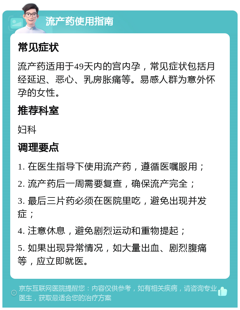 流产药使用指南 常见症状 流产药适用于49天内的宫内孕，常见症状包括月经延迟、恶心、乳房胀痛等。易感人群为意外怀孕的女性。 推荐科室 妇科 调理要点 1. 在医生指导下使用流产药，遵循医嘱服用； 2. 流产药后一周需要复查，确保流产完全； 3. 最后三片药必须在医院里吃，避免出现并发症； 4. 注意休息，避免剧烈运动和重物提起； 5. 如果出现异常情况，如大量出血、剧烈腹痛等，应立即就医。