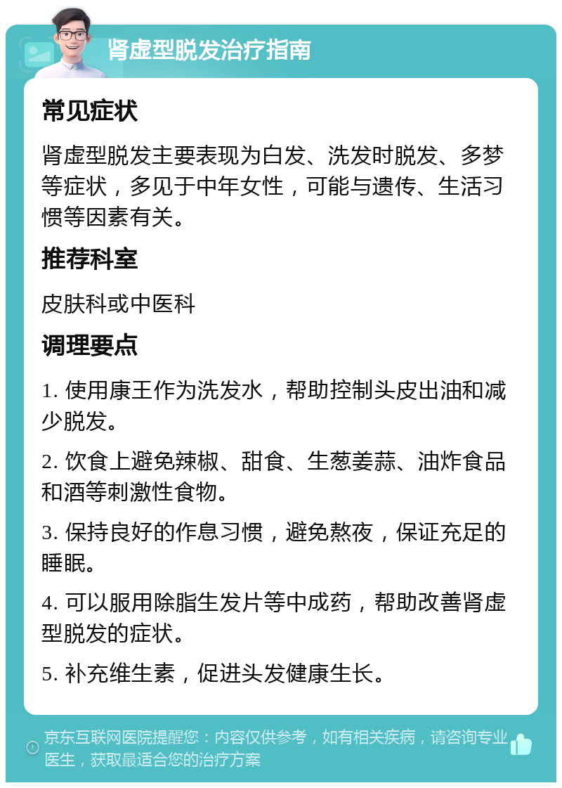 肾虚型脱发治疗指南 常见症状 肾虚型脱发主要表现为白发、洗发时脱发、多梦等症状，多见于中年女性，可能与遗传、生活习惯等因素有关。 推荐科室 皮肤科或中医科 调理要点 1. 使用康王作为洗发水，帮助控制头皮出油和减少脱发。 2. 饮食上避免辣椒、甜食、生葱姜蒜、油炸食品和酒等刺激性食物。 3. 保持良好的作息习惯，避免熬夜，保证充足的睡眠。 4. 可以服用除脂生发片等中成药，帮助改善肾虚型脱发的症状。 5. 补充维生素，促进头发健康生长。