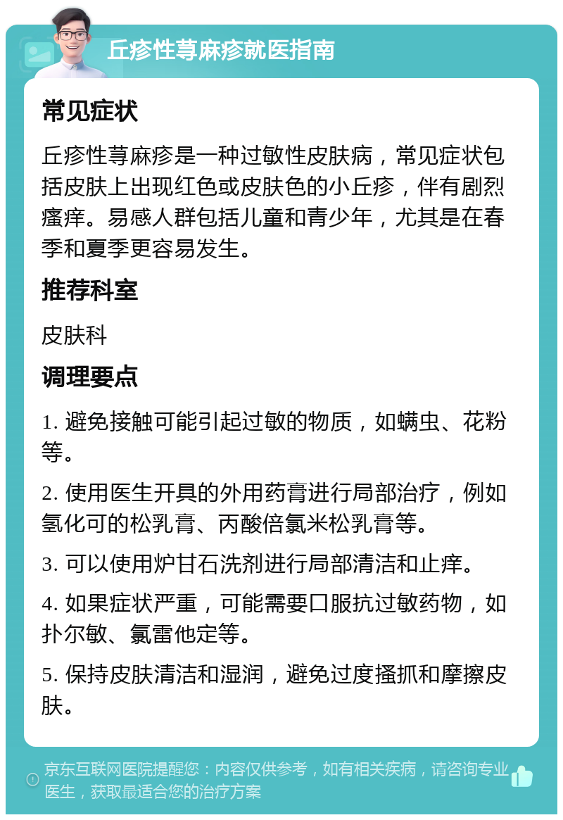 丘疹性荨麻疹就医指南 常见症状 丘疹性荨麻疹是一种过敏性皮肤病，常见症状包括皮肤上出现红色或皮肤色的小丘疹，伴有剧烈瘙痒。易感人群包括儿童和青少年，尤其是在春季和夏季更容易发生。 推荐科室 皮肤科 调理要点 1. 避免接触可能引起过敏的物质，如螨虫、花粉等。 2. 使用医生开具的外用药膏进行局部治疗，例如氢化可的松乳膏、丙酸倍氯米松乳膏等。 3. 可以使用炉甘石洗剂进行局部清洁和止痒。 4. 如果症状严重，可能需要口服抗过敏药物，如扑尔敏、氯雷他定等。 5. 保持皮肤清洁和湿润，避免过度搔抓和摩擦皮肤。