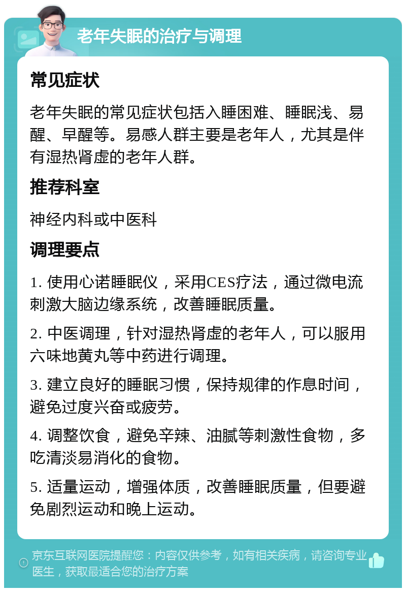 老年失眠的治疗与调理 常见症状 老年失眠的常见症状包括入睡困难、睡眠浅、易醒、早醒等。易感人群主要是老年人，尤其是伴有湿热肾虚的老年人群。 推荐科室 神经内科或中医科 调理要点 1. 使用心诺睡眠仪，采用CES疗法，通过微电流刺激大脑边缘系统，改善睡眠质量。 2. 中医调理，针对湿热肾虚的老年人，可以服用六味地黄丸等中药进行调理。 3. 建立良好的睡眠习惯，保持规律的作息时间，避免过度兴奋或疲劳。 4. 调整饮食，避免辛辣、油腻等刺激性食物，多吃清淡易消化的食物。 5. 适量运动，增强体质，改善睡眠质量，但要避免剧烈运动和晚上运动。