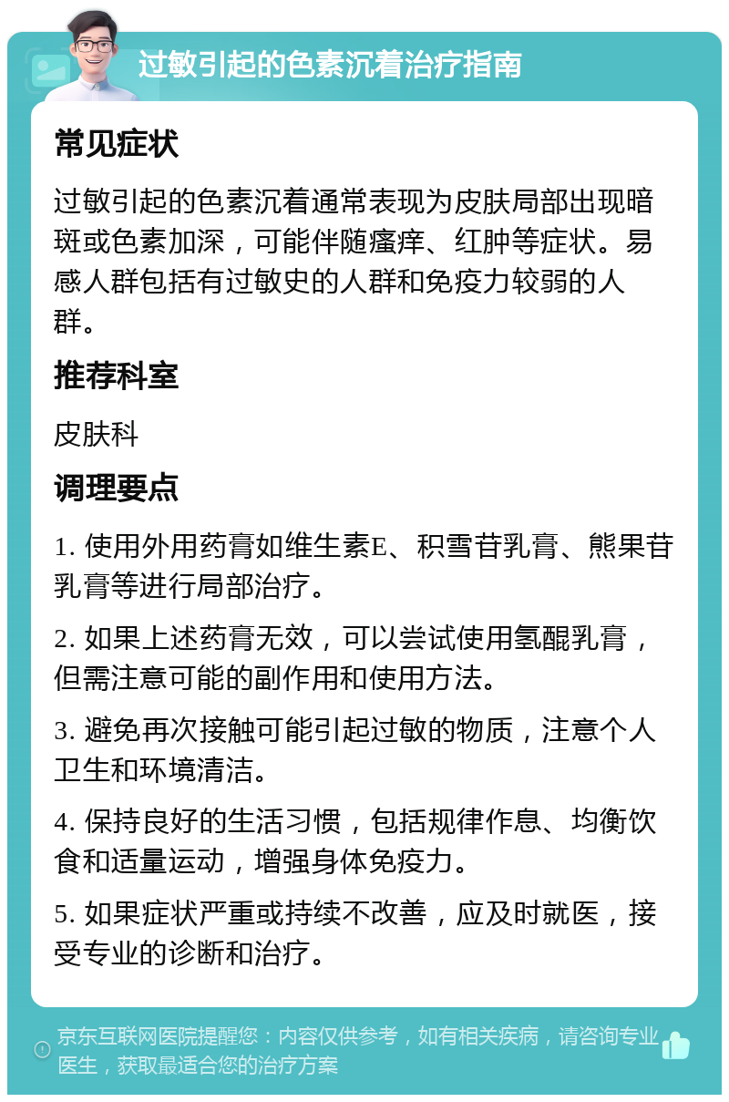 过敏引起的色素沉着治疗指南 常见症状 过敏引起的色素沉着通常表现为皮肤局部出现暗斑或色素加深，可能伴随瘙痒、红肿等症状。易感人群包括有过敏史的人群和免疫力较弱的人群。 推荐科室 皮肤科 调理要点 1. 使用外用药膏如维生素E、积雪苷乳膏、熊果苷乳膏等进行局部治疗。 2. 如果上述药膏无效，可以尝试使用氢醌乳膏，但需注意可能的副作用和使用方法。 3. 避免再次接触可能引起过敏的物质，注意个人卫生和环境清洁。 4. 保持良好的生活习惯，包括规律作息、均衡饮食和适量运动，增强身体免疫力。 5. 如果症状严重或持续不改善，应及时就医，接受专业的诊断和治疗。