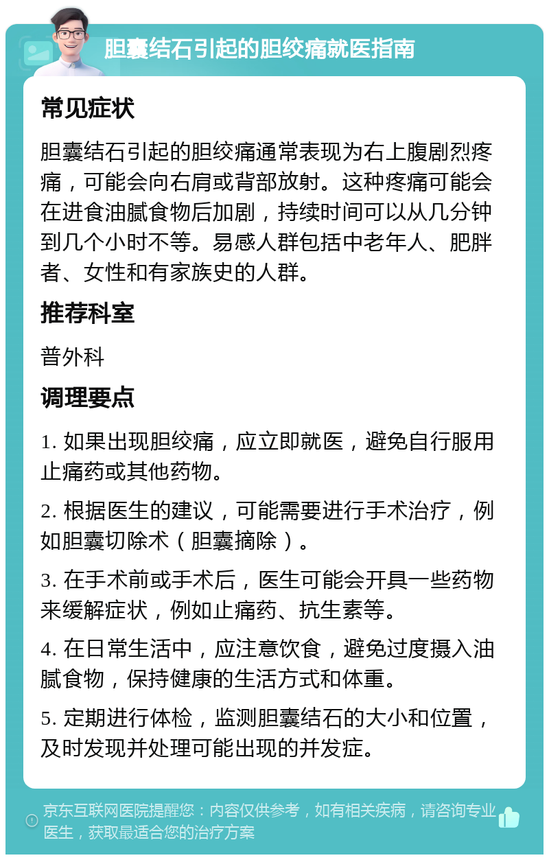 胆囊结石引起的胆绞痛就医指南 常见症状 胆囊结石引起的胆绞痛通常表现为右上腹剧烈疼痛，可能会向右肩或背部放射。这种疼痛可能会在进食油腻食物后加剧，持续时间可以从几分钟到几个小时不等。易感人群包括中老年人、肥胖者、女性和有家族史的人群。 推荐科室 普外科 调理要点 1. 如果出现胆绞痛，应立即就医，避免自行服用止痛药或其他药物。 2. 根据医生的建议，可能需要进行手术治疗，例如胆囊切除术（胆囊摘除）。 3. 在手术前或手术后，医生可能会开具一些药物来缓解症状，例如止痛药、抗生素等。 4. 在日常生活中，应注意饮食，避免过度摄入油腻食物，保持健康的生活方式和体重。 5. 定期进行体检，监测胆囊结石的大小和位置，及时发现并处理可能出现的并发症。