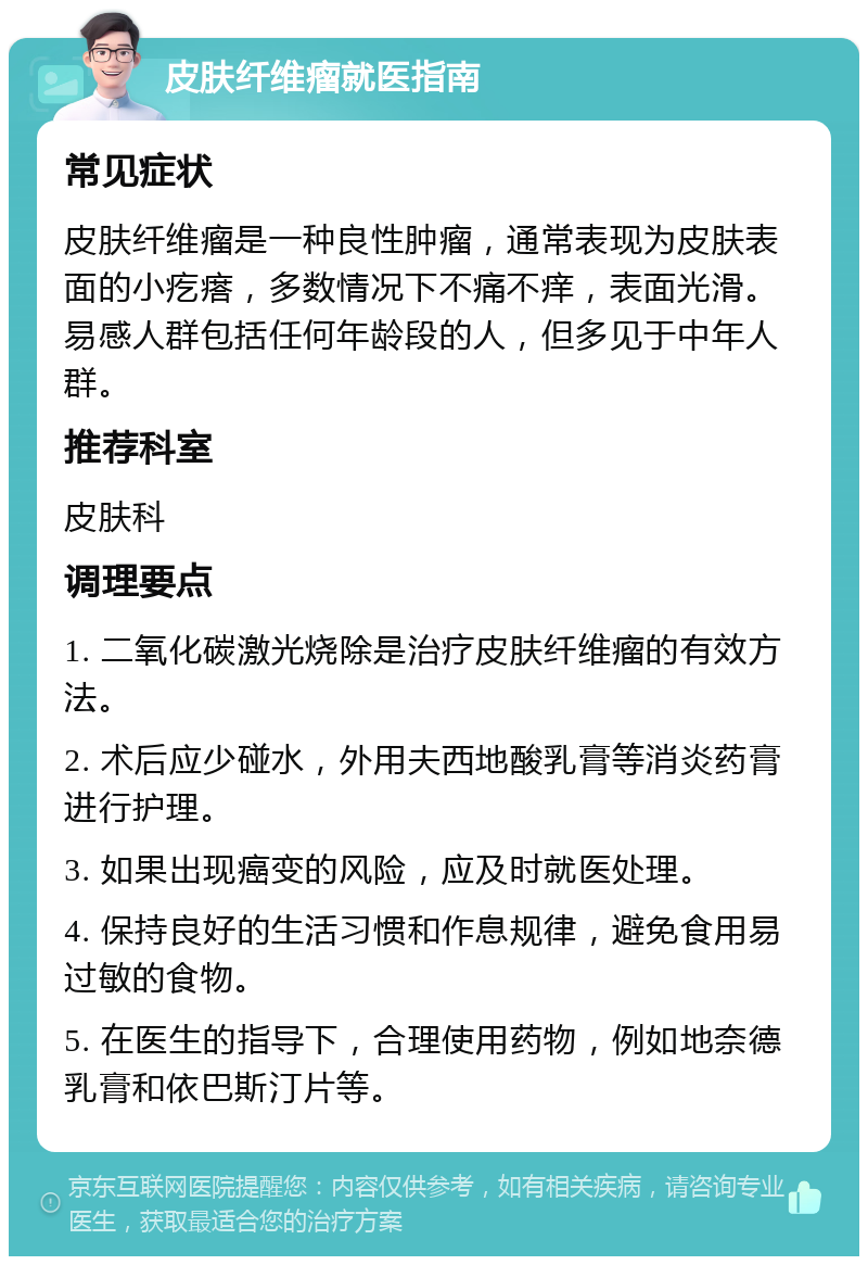 皮肤纤维瘤就医指南 常见症状 皮肤纤维瘤是一种良性肿瘤，通常表现为皮肤表面的小疙瘩，多数情况下不痛不痒，表面光滑。易感人群包括任何年龄段的人，但多见于中年人群。 推荐科室 皮肤科 调理要点 1. 二氧化碳激光烧除是治疗皮肤纤维瘤的有效方法。 2. 术后应少碰水，外用夫西地酸乳膏等消炎药膏进行护理。 3. 如果出现癌变的风险，应及时就医处理。 4. 保持良好的生活习惯和作息规律，避免食用易过敏的食物。 5. 在医生的指导下，合理使用药物，例如地奈德乳膏和依巴斯汀片等。