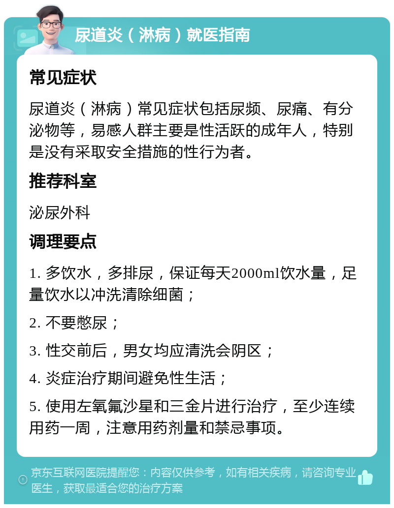 尿道炎（淋病）就医指南 常见症状 尿道炎（淋病）常见症状包括尿频、尿痛、有分泌物等，易感人群主要是性活跃的成年人，特别是没有采取安全措施的性行为者。 推荐科室 泌尿外科 调理要点 1. 多饮水，多排尿，保证每天2000ml饮水量，足量饮水以冲洗清除细菌； 2. 不要憋尿； 3. 性交前后，男女均应清洗会阴区； 4. 炎症治疗期间避免性生活； 5. 使用左氧氟沙星和三金片进行治疗，至少连续用药一周，注意用药剂量和禁忌事项。