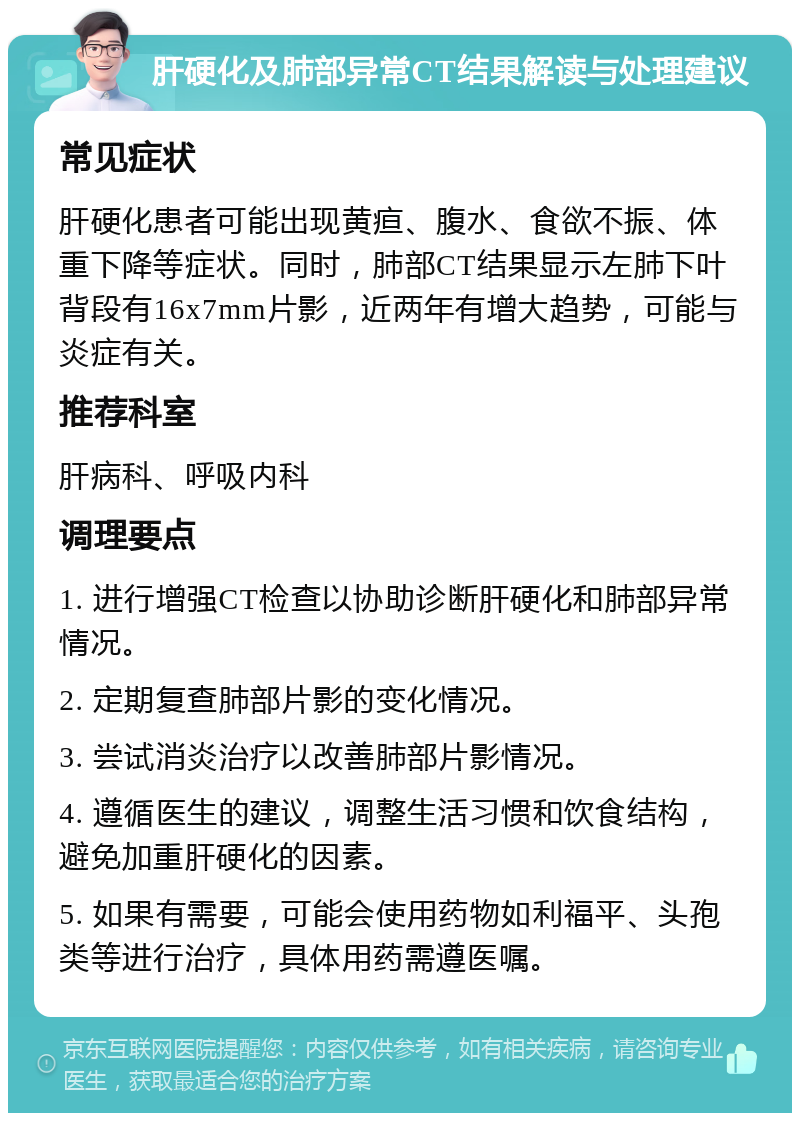 肝硬化及肺部异常CT结果解读与处理建议 常见症状 肝硬化患者可能出现黄疸、腹水、食欲不振、体重下降等症状。同时，肺部CT结果显示左肺下叶背段有16x7mm片影，近两年有增大趋势，可能与炎症有关。 推荐科室 肝病科、呼吸内科 调理要点 1. 进行增强CT检查以协助诊断肝硬化和肺部异常情况。 2. 定期复查肺部片影的变化情况。 3. 尝试消炎治疗以改善肺部片影情况。 4. 遵循医生的建议，调整生活习惯和饮食结构，避免加重肝硬化的因素。 5. 如果有需要，可能会使用药物如利福平、头孢类等进行治疗，具体用药需遵医嘱。