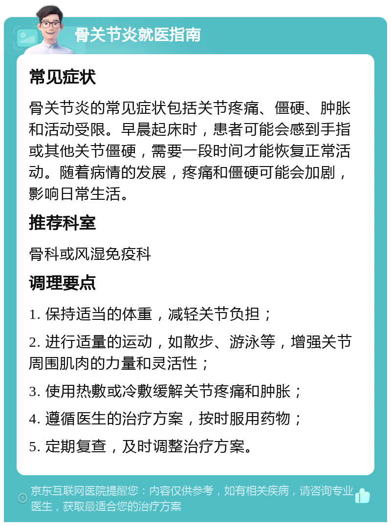 骨关节炎就医指南 常见症状 骨关节炎的常见症状包括关节疼痛、僵硬、肿胀和活动受限。早晨起床时，患者可能会感到手指或其他关节僵硬，需要一段时间才能恢复正常活动。随着病情的发展，疼痛和僵硬可能会加剧，影响日常生活。 推荐科室 骨科或风湿免疫科 调理要点 1. 保持适当的体重，减轻关节负担； 2. 进行适量的运动，如散步、游泳等，增强关节周围肌肉的力量和灵活性； 3. 使用热敷或冷敷缓解关节疼痛和肿胀； 4. 遵循医生的治疗方案，按时服用药物； 5. 定期复查，及时调整治疗方案。