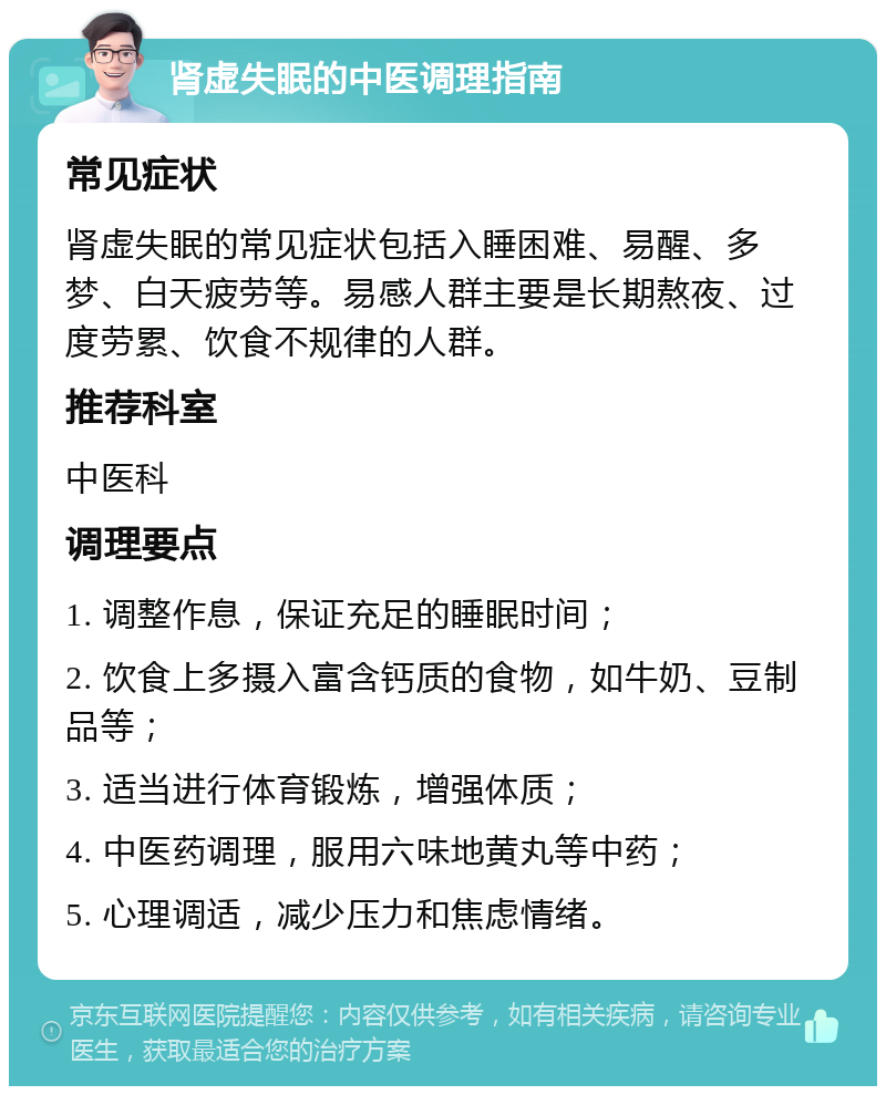 肾虚失眠的中医调理指南 常见症状 肾虚失眠的常见症状包括入睡困难、易醒、多梦、白天疲劳等。易感人群主要是长期熬夜、过度劳累、饮食不规律的人群。 推荐科室 中医科 调理要点 1. 调整作息，保证充足的睡眠时间； 2. 饮食上多摄入富含钙质的食物，如牛奶、豆制品等； 3. 适当进行体育锻炼，增强体质； 4. 中医药调理，服用六味地黄丸等中药； 5. 心理调适，减少压力和焦虑情绪。