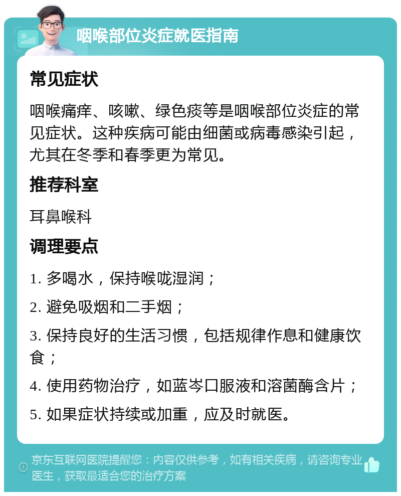 咽喉部位炎症就医指南 常见症状 咽喉痛痒、咳嗽、绿色痰等是咽喉部位炎症的常见症状。这种疾病可能由细菌或病毒感染引起，尤其在冬季和春季更为常见。 推荐科室 耳鼻喉科 调理要点 1. 多喝水，保持喉咙湿润； 2. 避免吸烟和二手烟； 3. 保持良好的生活习惯，包括规律作息和健康饮食； 4. 使用药物治疗，如蓝岑口服液和溶菌酶含片； 5. 如果症状持续或加重，应及时就医。