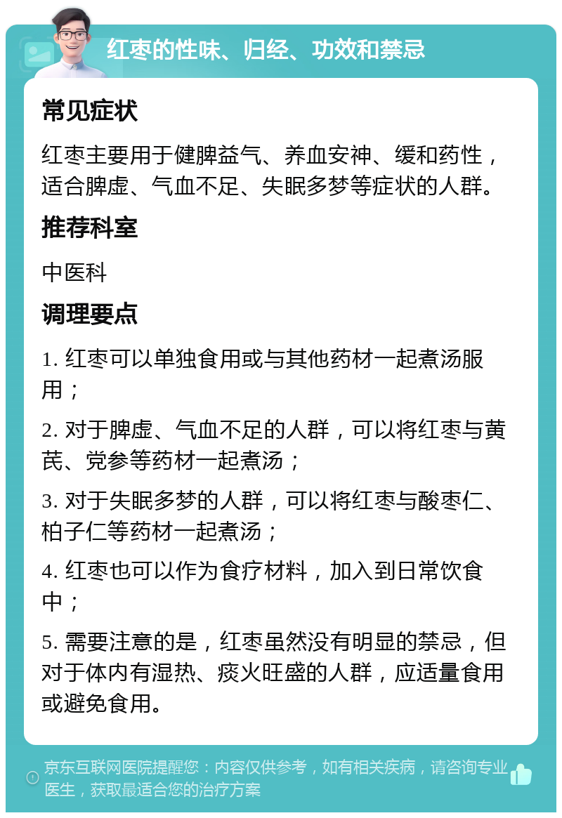 红枣的性味、归经、功效和禁忌 常见症状 红枣主要用于健脾益气、养血安神、缓和药性，适合脾虚、气血不足、失眠多梦等症状的人群。 推荐科室 中医科 调理要点 1. 红枣可以单独食用或与其他药材一起煮汤服用； 2. 对于脾虚、气血不足的人群，可以将红枣与黄芪、党参等药材一起煮汤； 3. 对于失眠多梦的人群，可以将红枣与酸枣仁、柏子仁等药材一起煮汤； 4. 红枣也可以作为食疗材料，加入到日常饮食中； 5. 需要注意的是，红枣虽然没有明显的禁忌，但对于体内有湿热、痰火旺盛的人群，应适量食用或避免食用。