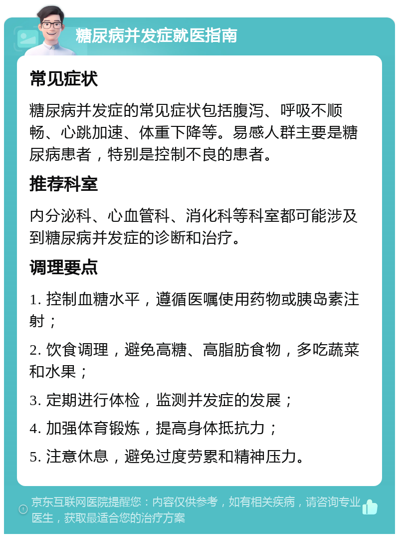 糖尿病并发症就医指南 常见症状 糖尿病并发症的常见症状包括腹泻、呼吸不顺畅、心跳加速、体重下降等。易感人群主要是糖尿病患者，特别是控制不良的患者。 推荐科室 内分泌科、心血管科、消化科等科室都可能涉及到糖尿病并发症的诊断和治疗。 调理要点 1. 控制血糖水平，遵循医嘱使用药物或胰岛素注射； 2. 饮食调理，避免高糖、高脂肪食物，多吃蔬菜和水果； 3. 定期进行体检，监测并发症的发展； 4. 加强体育锻炼，提高身体抵抗力； 5. 注意休息，避免过度劳累和精神压力。