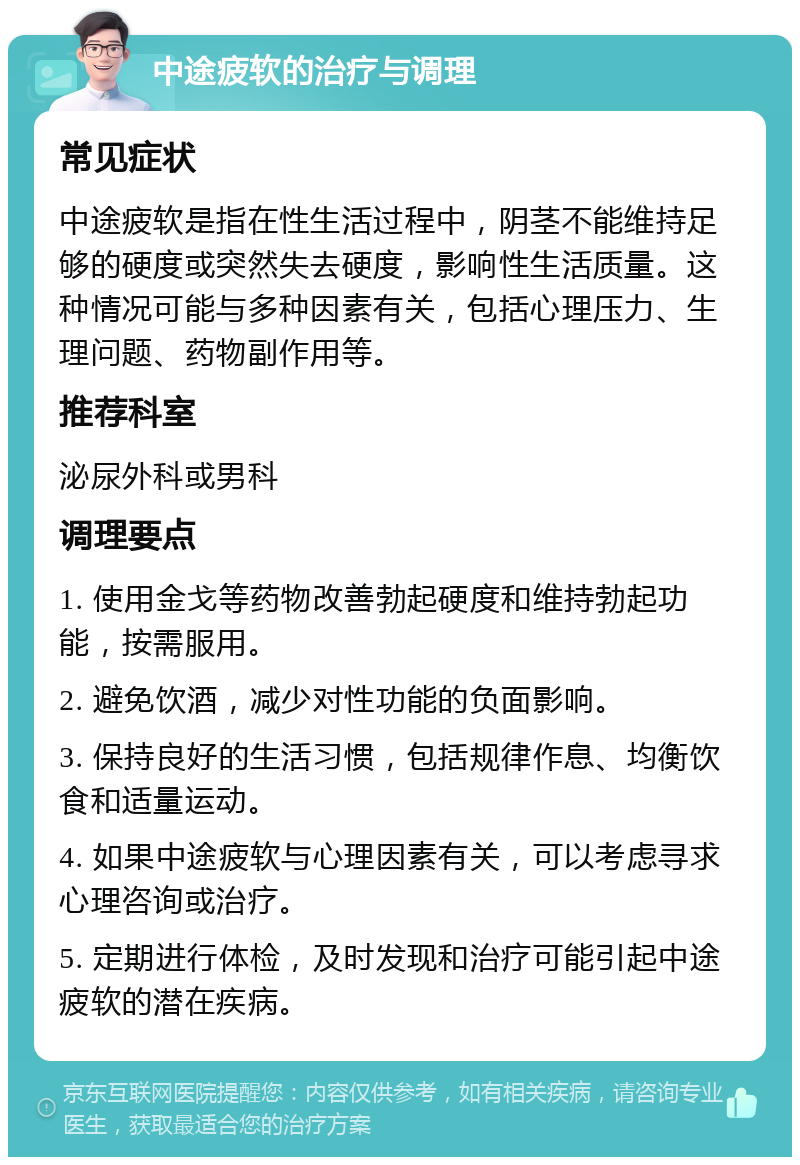 中途疲软的治疗与调理 常见症状 中途疲软是指在性生活过程中，阴茎不能维持足够的硬度或突然失去硬度，影响性生活质量。这种情况可能与多种因素有关，包括心理压力、生理问题、药物副作用等。 推荐科室 泌尿外科或男科 调理要点 1. 使用金戈等药物改善勃起硬度和维持勃起功能，按需服用。 2. 避免饮酒，减少对性功能的负面影响。 3. 保持良好的生活习惯，包括规律作息、均衡饮食和适量运动。 4. 如果中途疲软与心理因素有关，可以考虑寻求心理咨询或治疗。 5. 定期进行体检，及时发现和治疗可能引起中途疲软的潜在疾病。