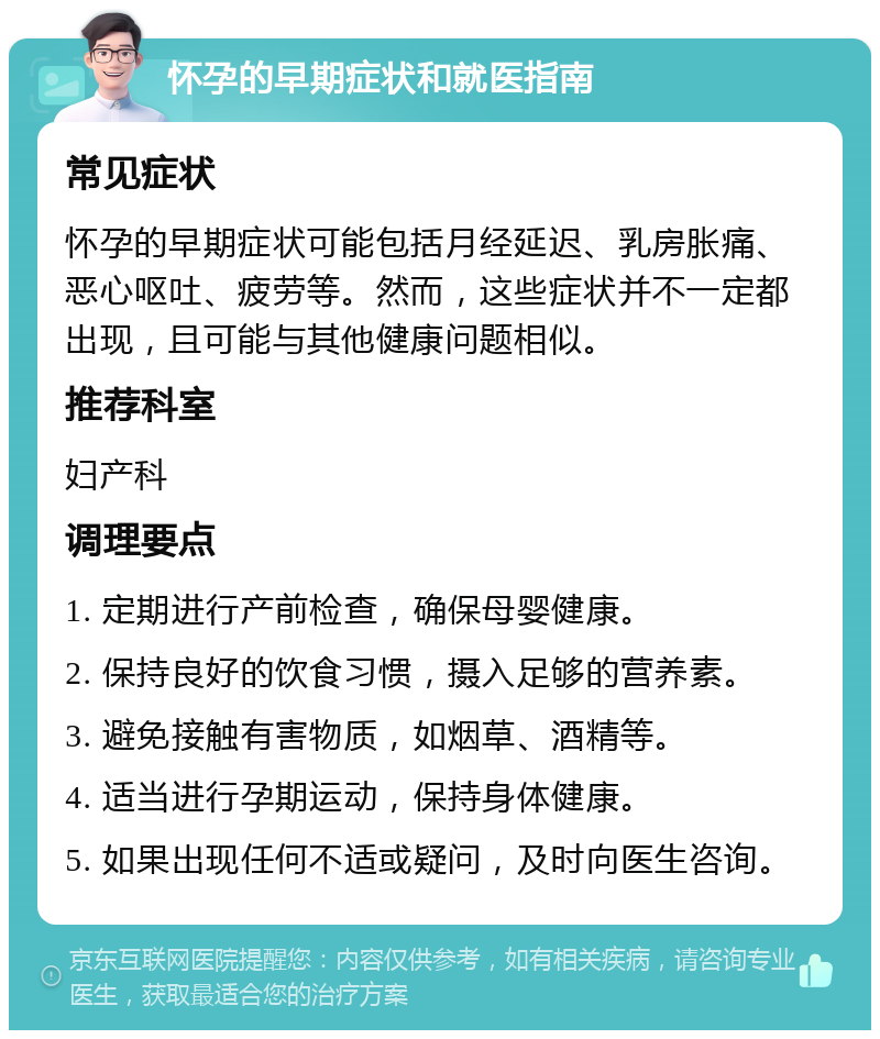 怀孕的早期症状和就医指南 常见症状 怀孕的早期症状可能包括月经延迟、乳房胀痛、恶心呕吐、疲劳等。然而，这些症状并不一定都出现，且可能与其他健康问题相似。 推荐科室 妇产科 调理要点 1. 定期进行产前检查，确保母婴健康。 2. 保持良好的饮食习惯，摄入足够的营养素。 3. 避免接触有害物质，如烟草、酒精等。 4. 适当进行孕期运动，保持身体健康。 5. 如果出现任何不适或疑问，及时向医生咨询。