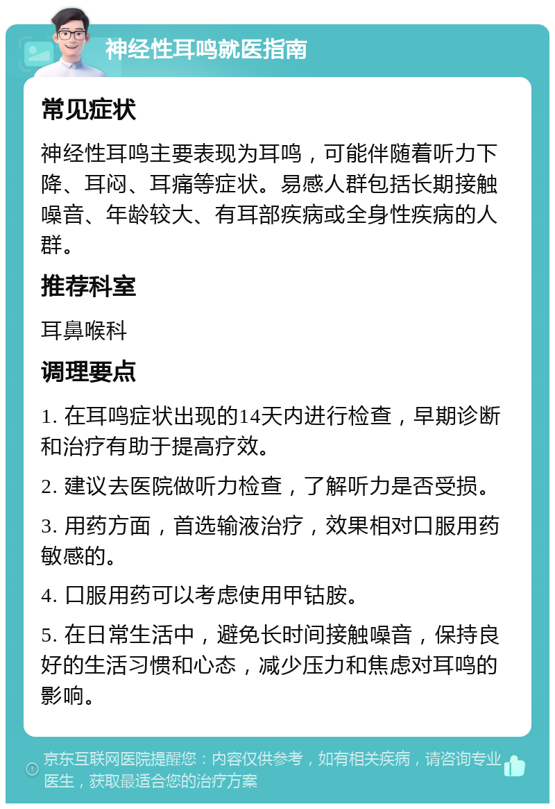 神经性耳鸣就医指南 常见症状 神经性耳鸣主要表现为耳鸣，可能伴随着听力下降、耳闷、耳痛等症状。易感人群包括长期接触噪音、年龄较大、有耳部疾病或全身性疾病的人群。 推荐科室 耳鼻喉科 调理要点 1. 在耳鸣症状出现的14天内进行检查，早期诊断和治疗有助于提高疗效。 2. 建议去医院做听力检查，了解听力是否受损。 3. 用药方面，首选输液治疗，效果相对口服用药敏感的。 4. 口服用药可以考虑使用甲钴胺。 5. 在日常生活中，避免长时间接触噪音，保持良好的生活习惯和心态，减少压力和焦虑对耳鸣的影响。