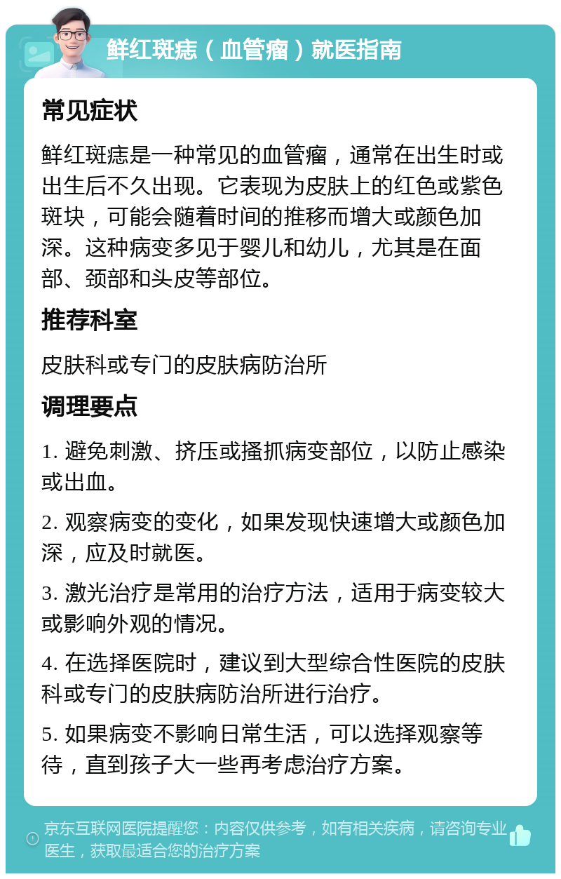 鲜红斑痣（血管瘤）就医指南 常见症状 鲜红斑痣是一种常见的血管瘤，通常在出生时或出生后不久出现。它表现为皮肤上的红色或紫色斑块，可能会随着时间的推移而增大或颜色加深。这种病变多见于婴儿和幼儿，尤其是在面部、颈部和头皮等部位。 推荐科室 皮肤科或专门的皮肤病防治所 调理要点 1. 避免刺激、挤压或搔抓病变部位，以防止感染或出血。 2. 观察病变的变化，如果发现快速增大或颜色加深，应及时就医。 3. 激光治疗是常用的治疗方法，适用于病变较大或影响外观的情况。 4. 在选择医院时，建议到大型综合性医院的皮肤科或专门的皮肤病防治所进行治疗。 5. 如果病变不影响日常生活，可以选择观察等待，直到孩子大一些再考虑治疗方案。