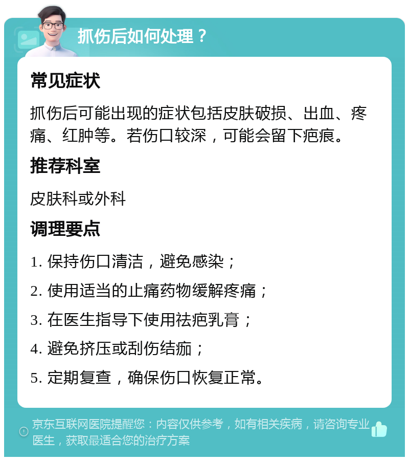 抓伤后如何处理？ 常见症状 抓伤后可能出现的症状包括皮肤破损、出血、疼痛、红肿等。若伤口较深，可能会留下疤痕。 推荐科室 皮肤科或外科 调理要点 1. 保持伤口清洁，避免感染； 2. 使用适当的止痛药物缓解疼痛； 3. 在医生指导下使用祛疤乳膏； 4. 避免挤压或刮伤结痂； 5. 定期复查，确保伤口恢复正常。