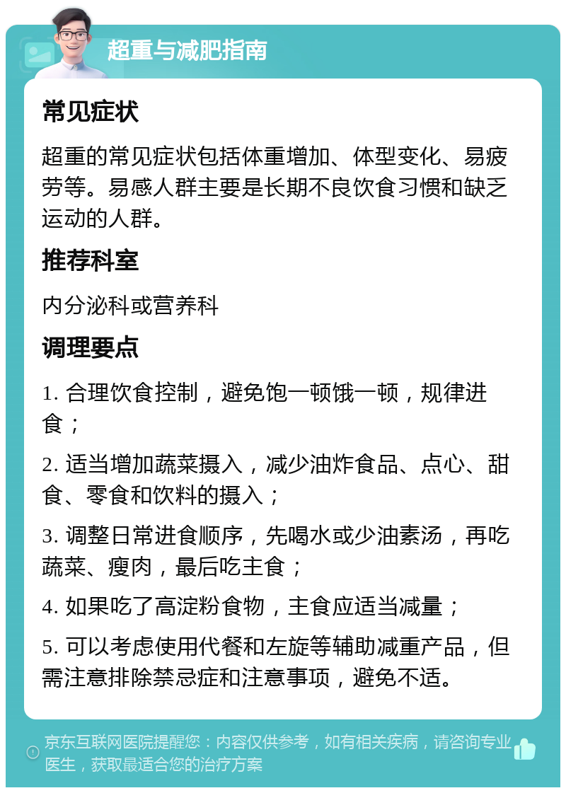 超重与减肥指南 常见症状 超重的常见症状包括体重增加、体型变化、易疲劳等。易感人群主要是长期不良饮食习惯和缺乏运动的人群。 推荐科室 内分泌科或营养科 调理要点 1. 合理饮食控制，避免饱一顿饿一顿，规律进食； 2. 适当增加蔬菜摄入，减少油炸食品、点心、甜食、零食和饮料的摄入； 3. 调整日常进食顺序，先喝水或少油素汤，再吃蔬菜、瘦肉，最后吃主食； 4. 如果吃了高淀粉食物，主食应适当减量； 5. 可以考虑使用代餐和左旋等辅助减重产品，但需注意排除禁忌症和注意事项，避免不适。